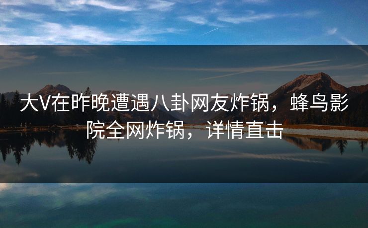 大V在昨晚遭遇八卦网友炸锅，蜂鸟影院全网炸锅，详情直击