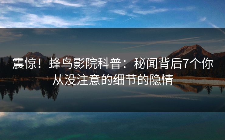 震惊！蜂鸟影院科普：秘闻背后7个你从没注意的细节的隐情