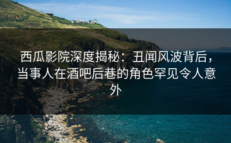 西瓜影院深度揭秘：丑闻风波背后，当事人在酒吧后巷的角色罕见令人意外