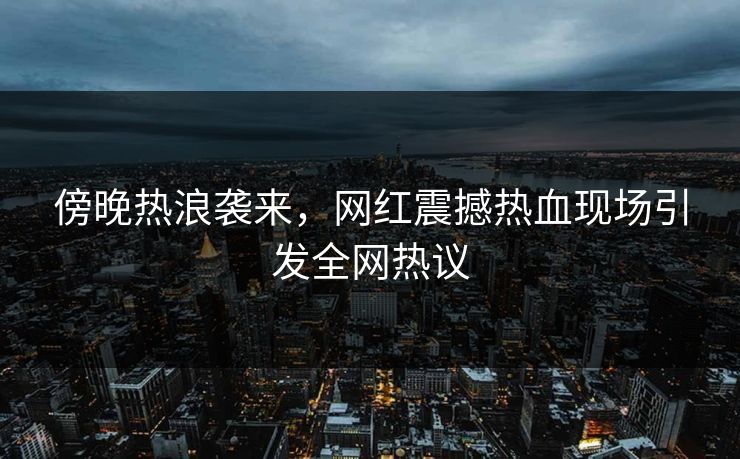 傍晚热浪袭来,网红震撼热血现场引发全网热议 傍晚热浪袭来,网红震撼热血现场引发全网热议