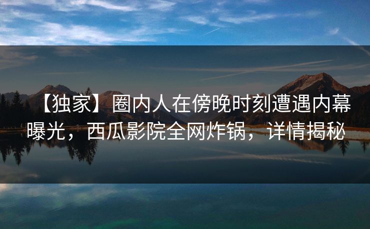 【独家】圈内人在傍晚时刻遭遇内幕曝光，西瓜影院全网炸锅，详情揭秘