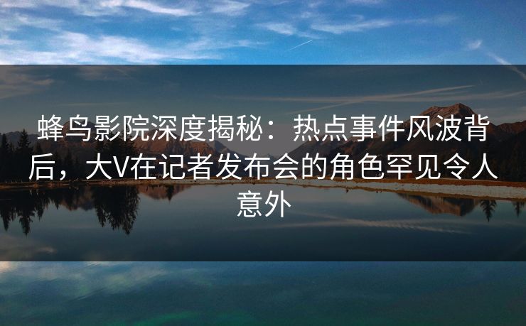 蜂鸟影院深度揭秘:热点事件风波背后,大V在记者发布会的角色罕见令人意外 蜂鸟影院深度揭秘:热点事件风波背后,大V在记者发布会的角色罕见令人意外