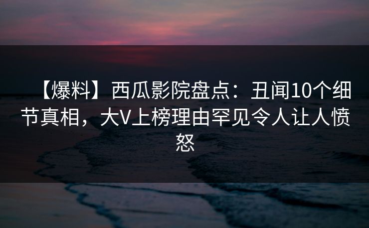【爆料】西瓜影院盘点：丑闻10个细节真相，大V上榜理由罕见令人让人愤怒