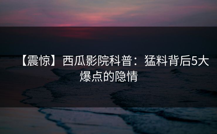 【震惊】西瓜影院科普:猛料背后5大爆点的隐情 【震惊】西瓜影院科普:猛料背后5大爆点的隐情