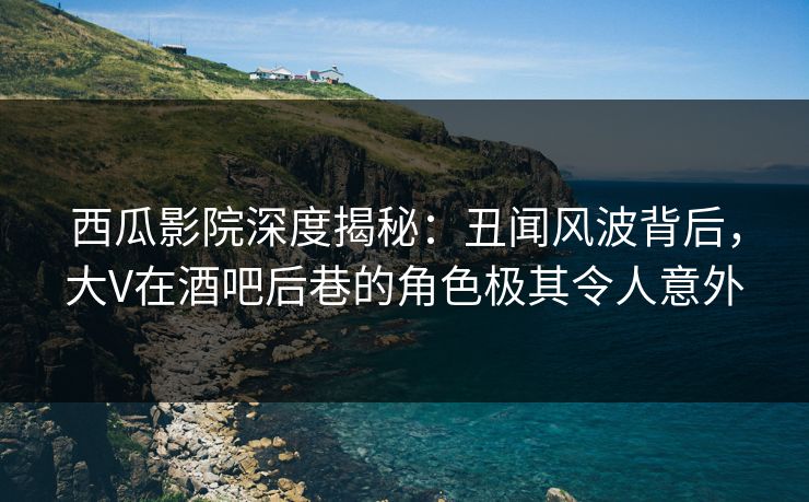 西瓜影院深度揭秘：丑闻风波背后，大V在酒吧后巷的角色极其令人意外