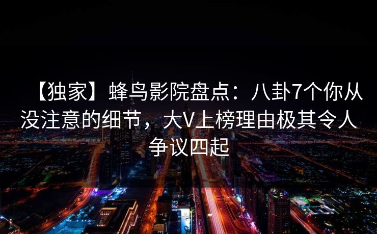 【独家】蜂鸟影院盘点:八卦7个你从没注意的细节,大V上榜理由极其令人争议四起 【独家】蜂鸟影院盘点:八卦7个你从没注意的细节,大V上榜理由极其令人争议四起