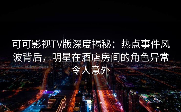 可可影视TV版深度揭秘：热点事件风波背后，明星在酒店房间的角色异常令人意外