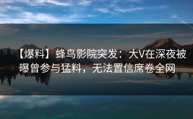 【爆料】蜂鸟影院突发:大V在深夜被曝曾参与猛料,无法置信席卷全网 【爆料】蜂鸟影院突发:大V在深夜被曝曾参与猛料,无法置信席卷全网