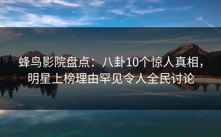蜂鸟影院盘点：八卦10个惊人真相，明星上榜理由罕见令人全民讨论