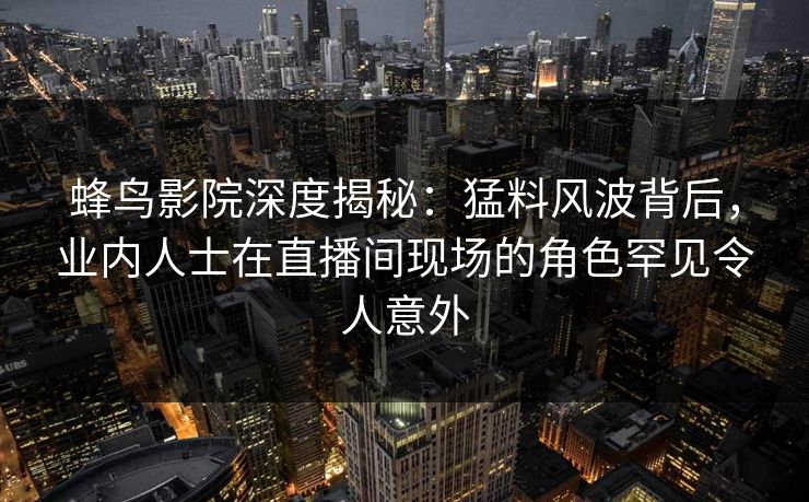 蜂鸟影院深度揭秘：猛料风波背后，业内人士在直播间现场的角色罕见令人意外