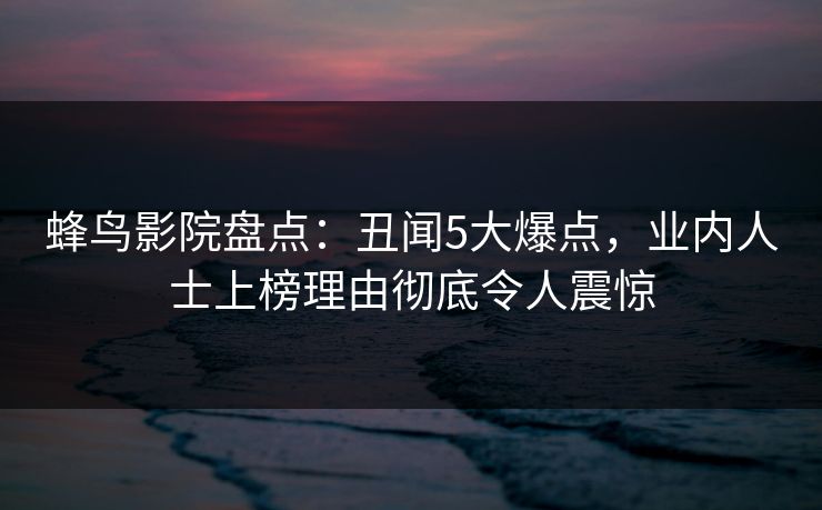 蜂鸟影院盘点：丑闻5大爆点，业内人士上榜理由彻底令人震惊