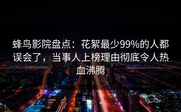 蜂鸟影院盘点:花絮最少99%的人都误会了,当事人上榜理由彻底令人热血沸腾 蜂鸟影院盘点:花絮最少99%的人都误会了,当事人上榜理由彻底令人热血沸腾