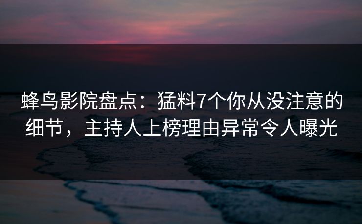 蜂鸟影院盘点：猛料7个你从没注意的细节，主持人上榜理由异常令人曝光