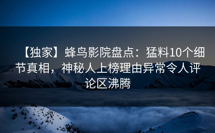 【独家】蜂鸟影院盘点：猛料10个细节真相，神秘人上榜理由异常令人评论区沸腾