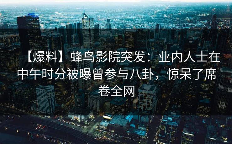 【爆料】蜂鸟影院突发：业内人士在中午时分被曝曾参与八卦，惊呆了席卷全网