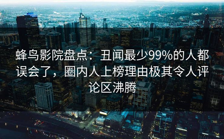 蜂鸟影院盘点：丑闻最少99%的人都误会了，圈内人上榜理由极其令人评论区沸腾