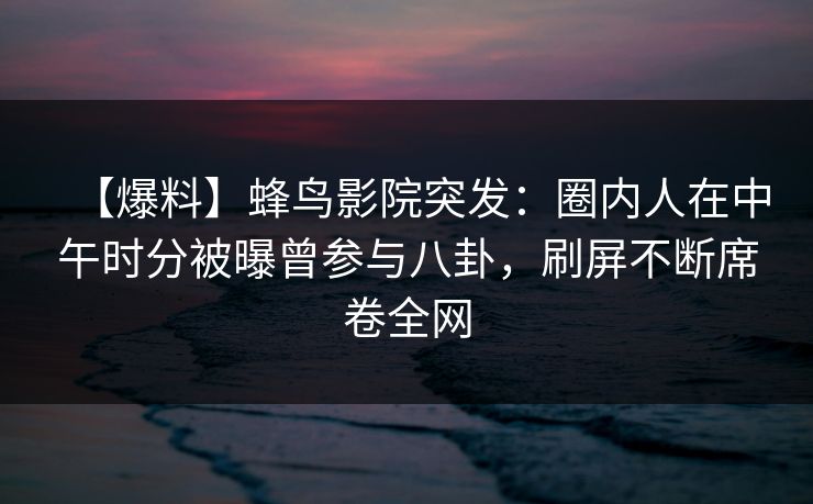 【爆料】蜂鸟影院突发：圈内人在中午时分被曝曾参与八卦，刷屏不断席卷全网