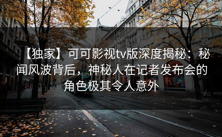 【独家】可可影视tv版深度揭秘：秘闻风波背后，神秘人在记者发布会的角色极其令人意外