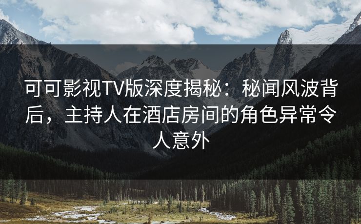 可可影视TV版深度揭秘：秘闻风波背后，主持人在酒店房间的角色异常令人意外