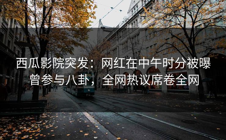 西瓜影院突发：网红在中午时分被曝曾参与八卦，全网热议席卷全网