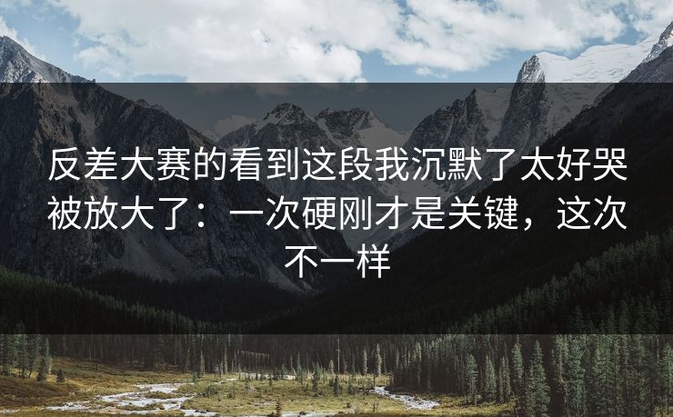 反差大赛的看到这段我沉默了太好哭被放大了：一次硬刚才是关键，这次不一样