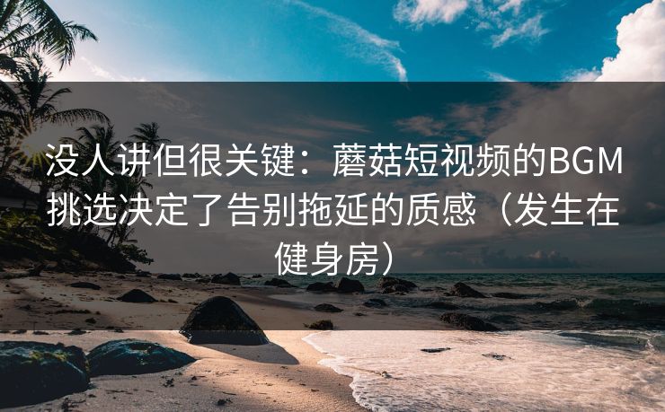 没人讲但很关键：蘑菇短视频的BGM挑选决定了告别拖延的质感（发生在健身房）